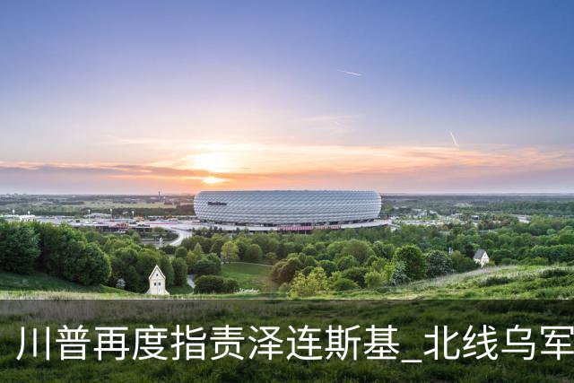 川普再度指责泽连斯基 北线乌军被分割包围？