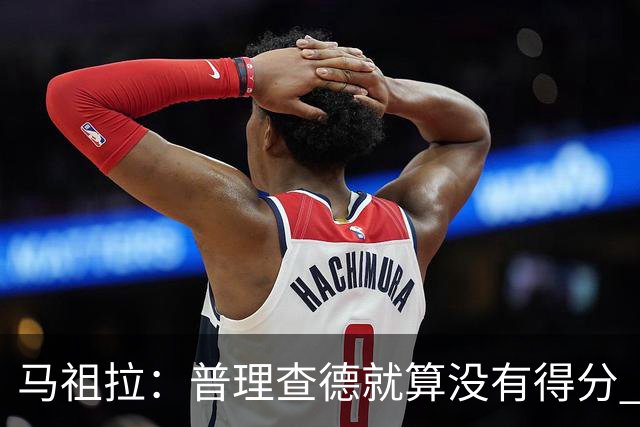 马祖拉：普理查德就算没有得分 也依然能深度影响比赛 帮球队赢球
