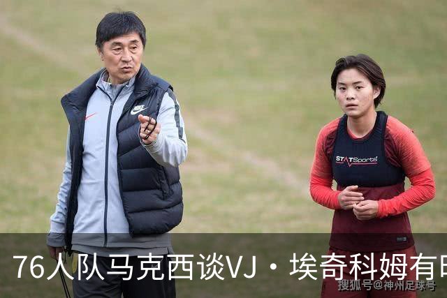 76人队马克西谈VJ·埃奇科姆有时让他恼火的事情：我会对他生气